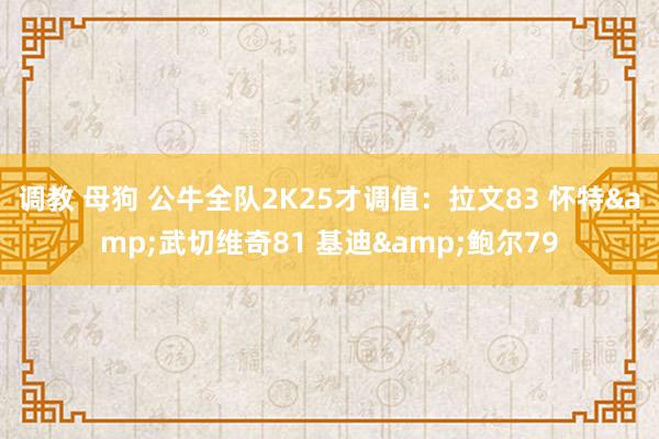 调教 母狗 公牛全队2K25才调值：拉文83 怀特&武切维奇81 基迪&鲍尔79