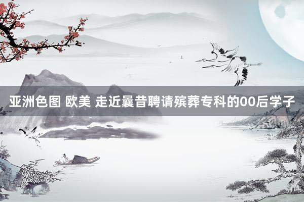 亚洲色图 欧美 走近曩昔聘请殡葬专科的00后学子