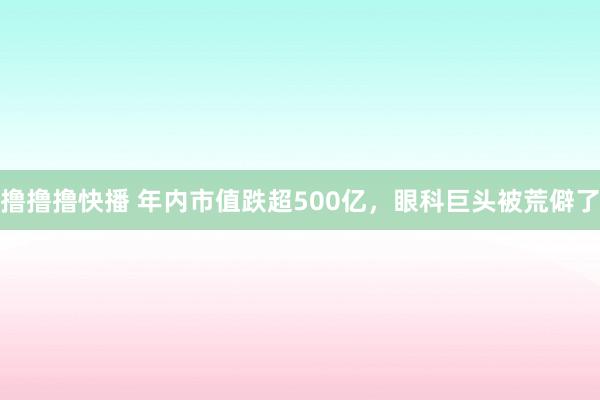 撸撸撸快播 年内市值跌超500亿，眼科巨头被荒僻了