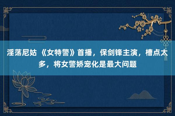淫荡尼姑 《女特警》首播，保剑锋主演，槽点太多，将女警娇宠化是最大问题