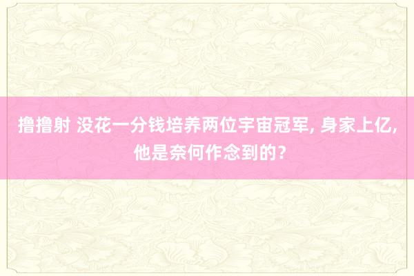 撸撸射 没花一分钱培养两位宇宙冠军， 身家上亿， 他是奈何作念到的？