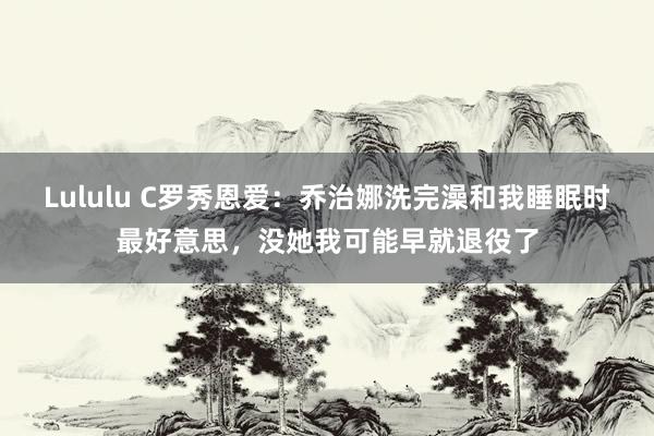 Lululu C罗秀恩爱：乔治娜洗完澡和我睡眠时最好意思，没她我可能早就退役了
