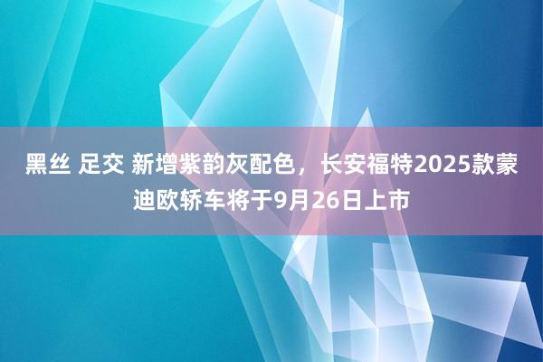 黑丝 足交 新增紫韵灰配色，长安福特2025款蒙迪欧轿车将于9月26日上市