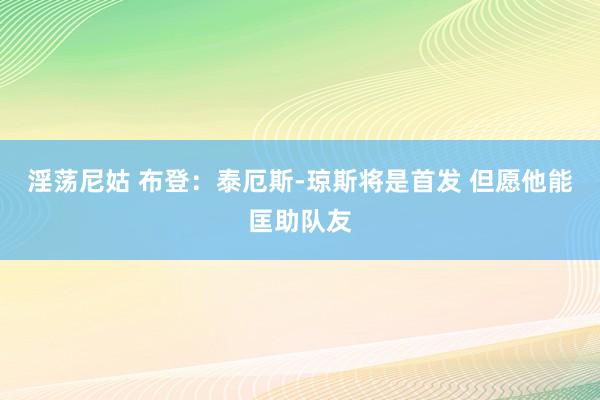 淫荡尼姑 布登:泰厄斯-琼斯将是首发 但愿他能匡助队友
