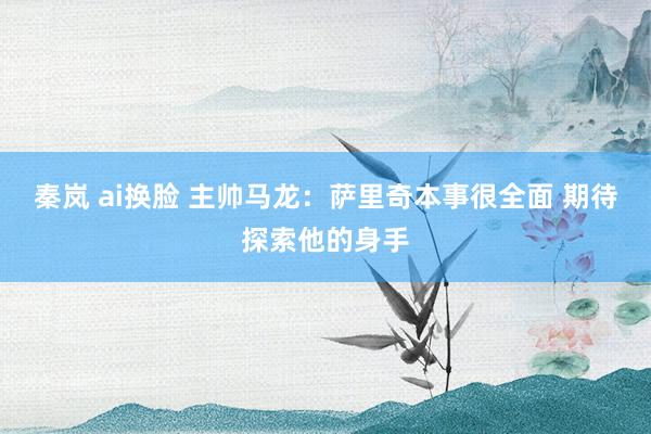秦岚 ai换脸 主帅马龙:萨里奇本事很全面 期待探索他的身手