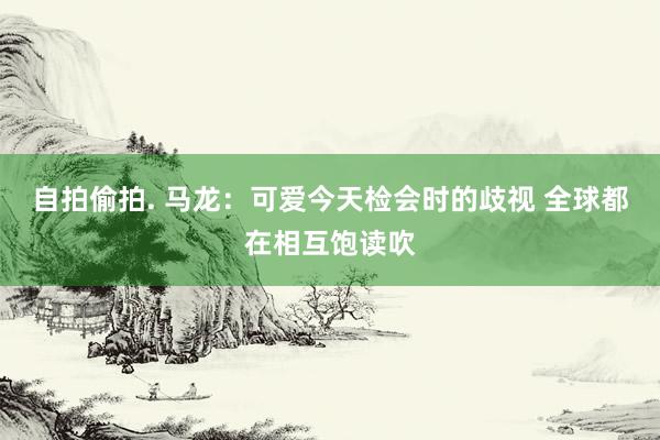 自拍偷拍. 马龙:可爱今天检会时的歧视 全球都在相互饱读吹