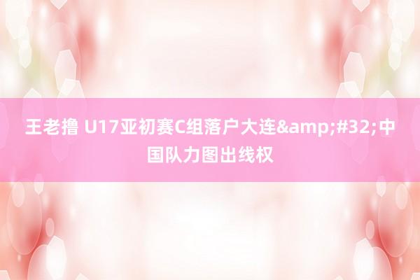 王老撸 U17亚初赛C组落户大连&#32;中国队力图出线权