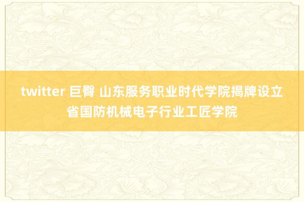 twitter 巨臀 山东服务职业时代学院揭牌设立省国防机械电子行业工匠学院