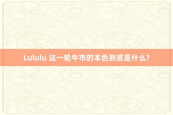 Lululu 这一轮牛市的本色到底是什么?
