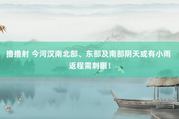 撸撸射 今河汉南北部、东部及南部阴天或有小雨 返程需刺眼!