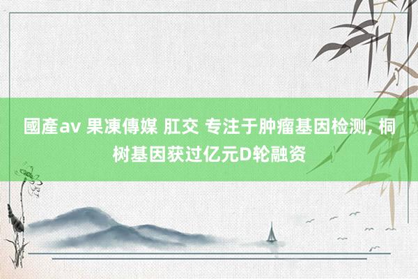 國產av 果凍傳媒 肛交 专注于肿瘤基因检测， 桐树基因获过亿元D轮融资