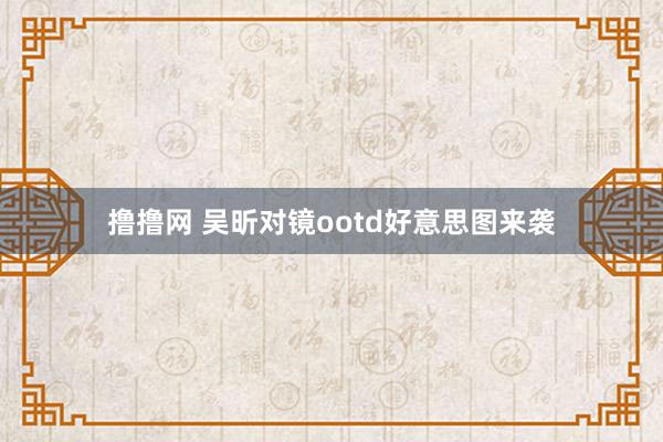 撸撸网 吴昕对镜ootd好意思图来袭