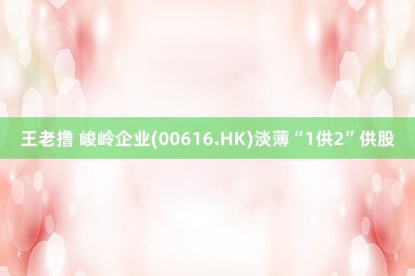 王老撸 峻岭企业(00616.HK)淡薄“1供2”供股