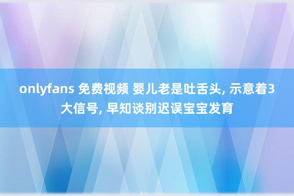 onlyfans 免费视频 婴儿老是吐舌头， 示意着3大信号， 早知谈别迟误宝宝发育