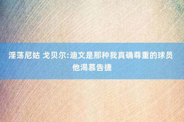 淫荡尼姑 戈贝尔:迪文是那种我真确尊重的球员 他渴慕告捷