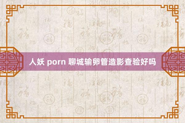人妖 porn 聊城输卵管造影查验好吗