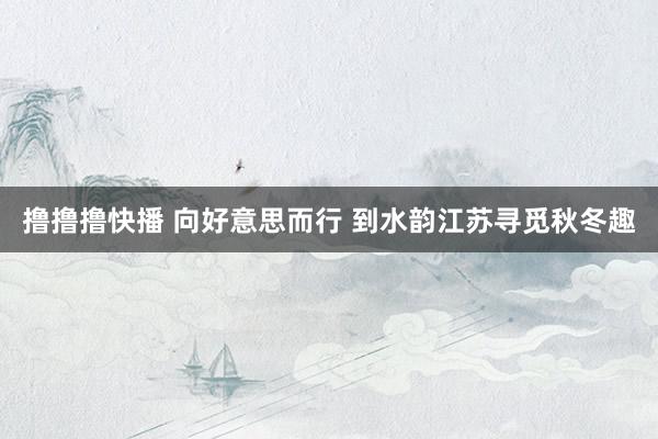 撸撸撸快播 向好意思而行 到水韵江苏寻觅秋冬趣