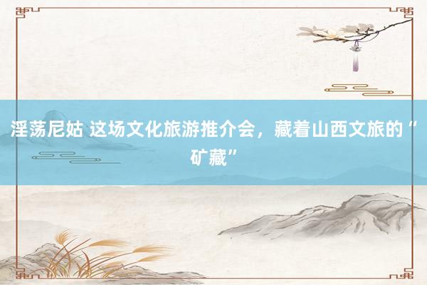 淫荡尼姑 这场文化旅游推介会，藏着山西文旅的“矿藏”
