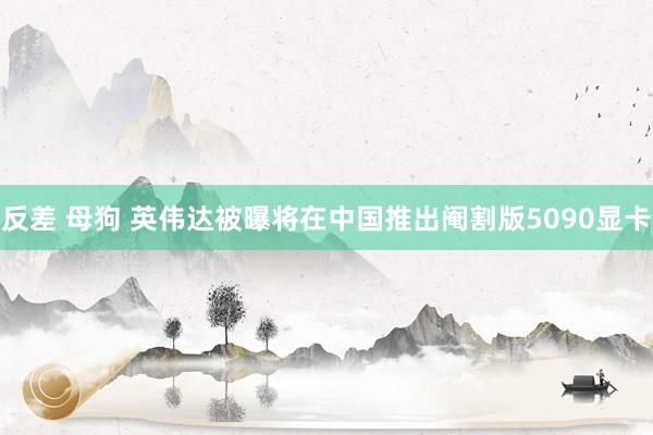 反差 母狗 英伟达被曝将在中国推出阉割版5090显卡