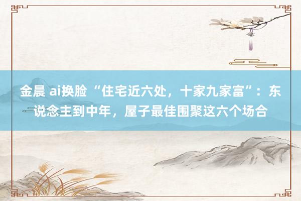 金晨 ai换脸 “住宅近六处，十家九家富”：东说念主到中年，屋子最佳围聚这六个场合