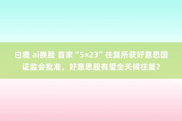 白鹿 ai换脸 首家“5×23”往复所获好意思国证监会批准，好意思股有望全天候往复？