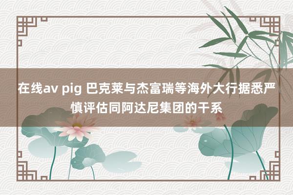 在线av pig 巴克莱与杰富瑞等海外大行据悉严慎评估同阿达尼集团的干系