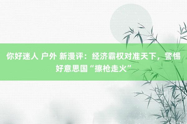 你好迷人 户外 新漫评：经济霸权对准天下，警惕好意思国“擦枪走火”