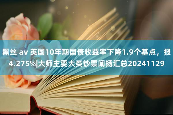 黑丝 av 英国10年期国债收益率下降1.9个基点，报4.275%|大师主要大类钞票阐扬汇总20241129