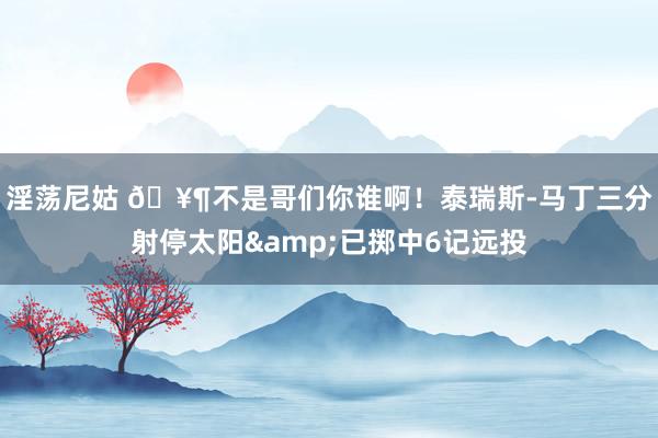 淫荡尼姑 🥶不是哥们你谁啊！泰瑞斯-马丁三分射停太阳&已掷中6记远投