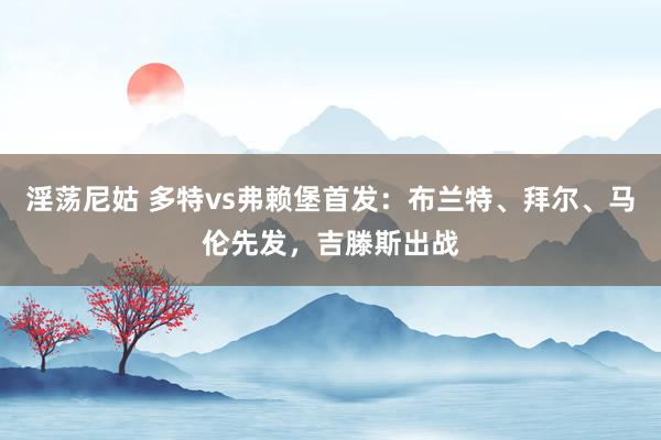 淫荡尼姑 多特vs弗赖堡首发：布兰特、拜尔、马伦先发，吉滕斯出战