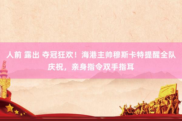 人前 露出 夺冠狂欢！海港主帅穆斯卡特提醒全队庆祝，亲身指令双手指耳
