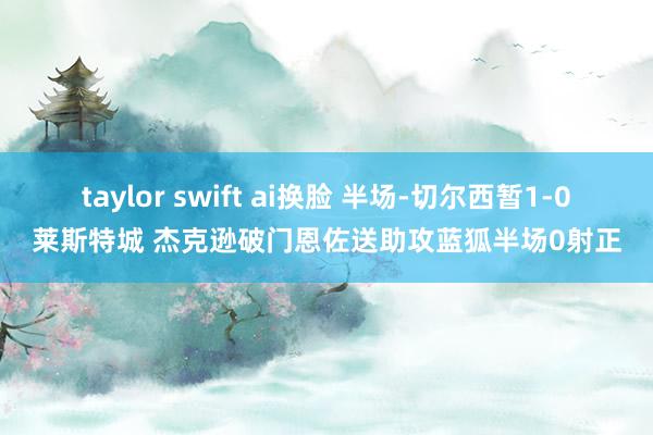 taylor swift ai换脸 半场-切尔西暂1-0莱斯特城 杰克逊破门恩佐送助攻蓝狐半场0射正