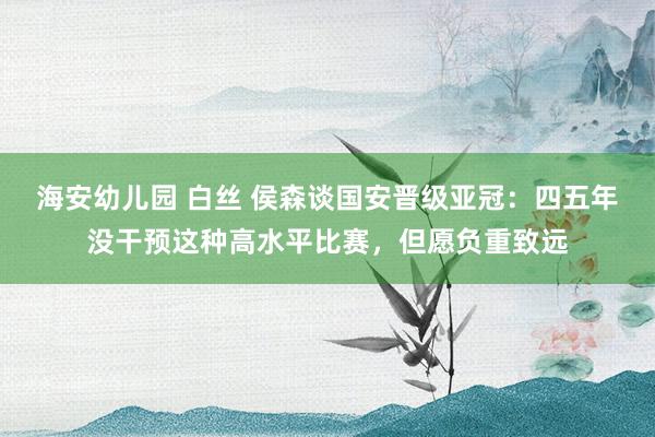 海安幼儿园 白丝 侯森谈国安晋级亚冠：四五年没干预这种高水平比赛，但愿负重致远