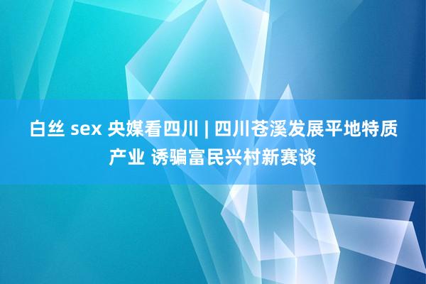 白丝 sex 央媒看四川 | 四川苍溪发展平地特质产业 诱骗富民兴村新赛谈