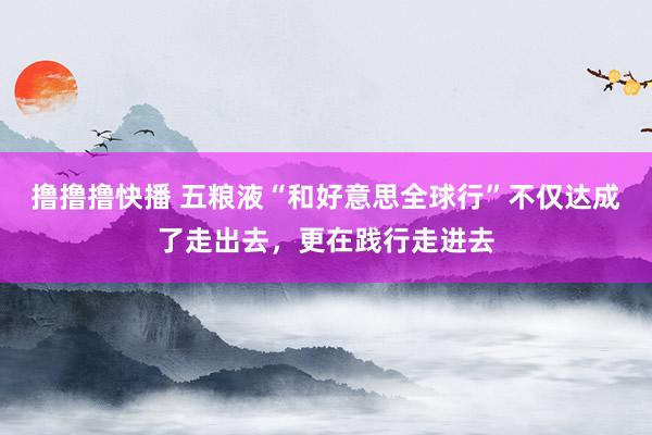 撸撸撸快播 五粮液“和好意思全球行”不仅达成了走出去，更在践行走进去