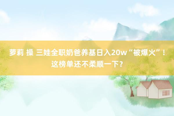 萝莉 操 三娃全职奶爸养基日入20w“被爆火”！这榜单还不柔顺一下？