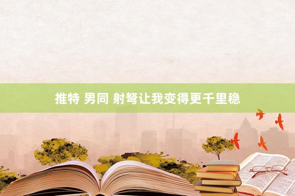 推特 男同 射弩让我变得更千里稳
