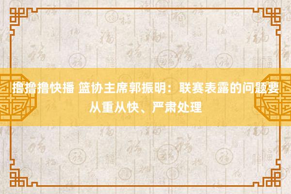 撸撸撸快播 篮协主席郭振明：联赛表露的问题要从重从快、严肃处理