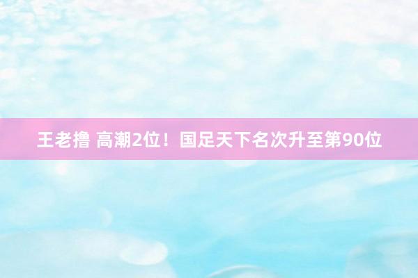 王老撸 高潮2位！国足天下名次升至第90位