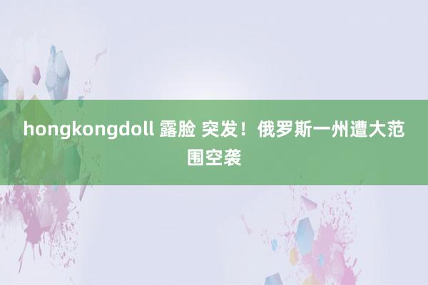 hongkongdoll 露脸 突发！俄罗斯一州遭大范围空袭