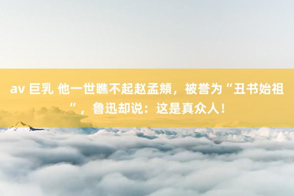 av 巨乳 他一世瞧不起赵孟頫，被誉为“丑书始祖”，鲁迅却说：这是真众人！