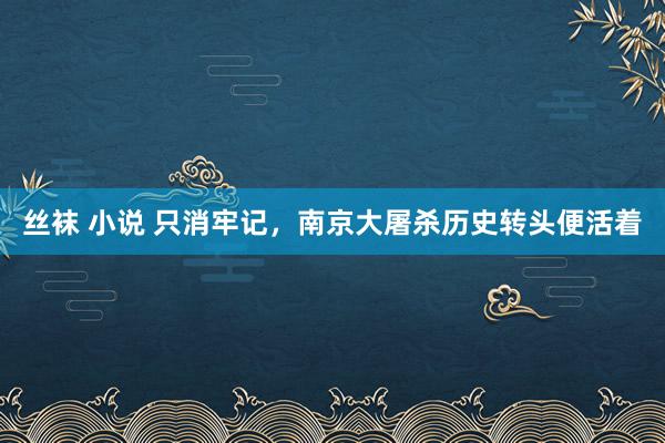 丝袜 小说 只消牢记，南京大屠杀历史转头便活着