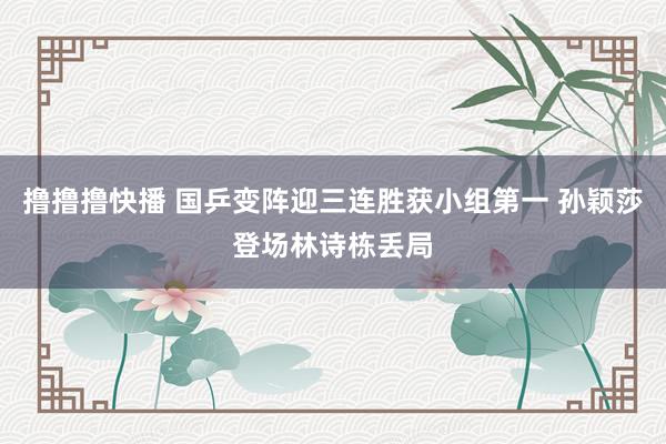 撸撸撸快播 国乒变阵迎三连胜获小组第一 孙颖莎登场林诗栋丢局