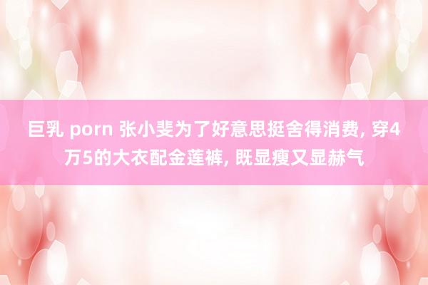 巨乳 porn 张小斐为了好意思挺舍得消费， 穿4万5的大衣配金莲裤， 既显瘦又显赫气