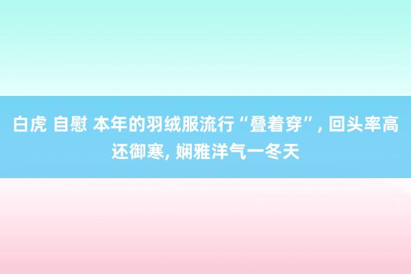 白虎 自慰 本年的羽绒服流行“叠着穿”， 回头率高还御寒， 娴雅洋气一冬天