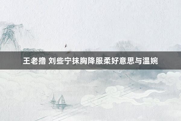 王老撸 刘些宁抹胸降服柔好意思与温婉