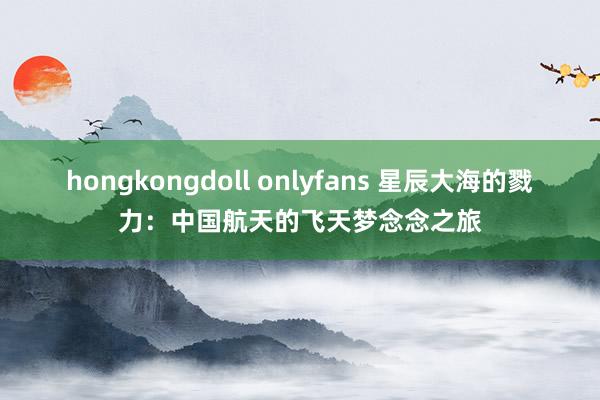 hongkongdoll onlyfans 星辰大海的戮力：中国航天的飞天梦念念之旅