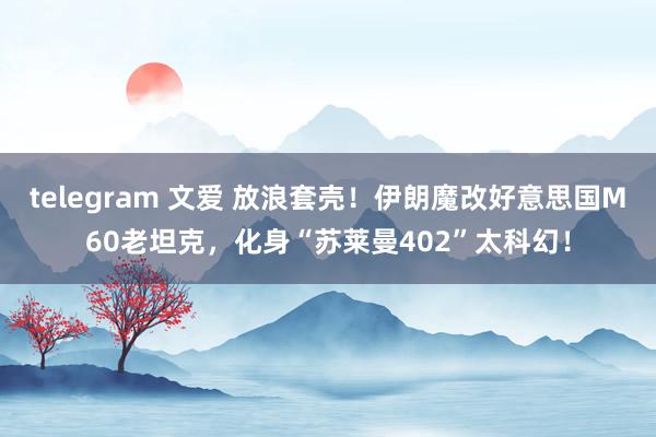 telegram 文爱 放浪套壳！伊朗魔改好意思国M60老坦克，化身“苏莱曼402”太科幻！