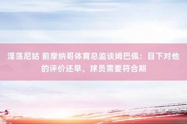 淫荡尼姑 前摩纳哥体育总监谈姆巴佩：目下对他的评价还早，球员需要符合期