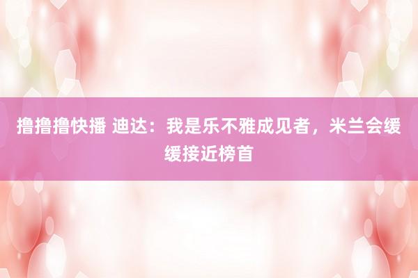 撸撸撸快播 迪达：我是乐不雅成见者，米兰会缓缓接近榜首
